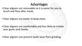 Advantages
• Clear aligners are removable so it is easier for you to
brush and floss after meals.
• Clear aligners are easier to keep clean.
• Clear aligners are comfortable and less likely to irritate
your gums and cheeks.
• Clear aligners can prevent tooth wear from grinding.
 