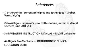 References
• 1) orthodontics current principles and techniques – Graber,
Varnsdall,Vig
• 2) Invisalign – Emperor’s New cloth – Indian journal of dental
sciences june 2011 ;2;3
• 3) INVISALIGN INSTRUCTION MANUAL – McGill University
• 4) Aligner Bio-Mechanics - ORTHODONTIC CLINICAL
• EDUCATION CORP.
 