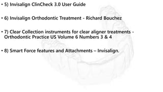 • 5) Invisalign ClinCheck 3.0 User Guide
• 6) Invisalign Orthodontic Treatment - Richard Bouchez
• 7) Clear Collection instruments for clear aligner treatments -
Orthodontic Practice US Volume 6 Numbers 3 & 4
• 8) Smart Force features and Attachments – Invisalign.
 