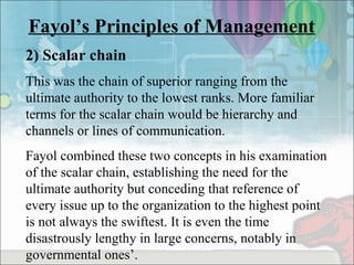 Fayol’s Principles of Management
2) Scalar chain
This was the chain of superior ranging from the
ultimate authority to the lowest ranks. More familiar
terms for the scalar chain would be hierarchy and
channels or lines of communication.
Fayol combined these two concepts in his examination
of the scalar chain, establishing the need for the
ultimate authority but conceding that reference of
every issue up to the organization to the highest point
is not always the swiftest. It is even the time
disastrously lengthy in large concerns, notably in
governmental ones’.
 