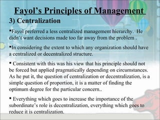 Fayol’s Principles of Management
3) Centralization
Fayol preferred a less centralized management hierarchy. He
didn’t want decisions made too far away from the problem .
In considering the extent to which any organization should have
a centralized or decentralized structure.
 Consistent with this was his view that his principle should not
be forced but applied pragmatically depending on circumstances.
As he put it, the question of centralization or decentralization, is a
simple question of proportion, it is a matter of finding the
optimum degree for the particular concern..
 Everything which goes to increase the importance of the
subordinate’s role is decentralization, everything which goes to
reduce it is centralization.
 