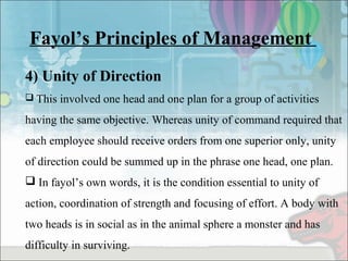 Fayol’s Principles of Management
4) Unity of Direction
 This involved one head and one plan for a group of activities
having the same objective. Whereas unity of command required that
each employee should receive orders from one superior only, unity
of direction could be summed up in the phrase one head, one plan.
 In fayol’s own words, it is the condition essential to unity of
action, coordination of strength and focusing of effort. A body with
two heads is in social as in the animal sphere a monster and has
difficulty in surviving.
 