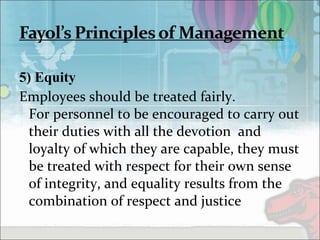 5) Equity
Employees should be treated fairly.
For personnel to be encouraged to carry out
their duties with all the devotion and
loyalty of which they are capable, they must
be treated with respect for their own sense
of integrity, and equality results from the
combination of respect and justice
 