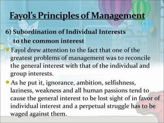6) Subordination of Individual Interests
to the common interest
Fayol drew attention to the fact that one of the
greatest problems of management was to reconcile
the general interest with that of the individual and
group interests.
As he put it, ignorance, ambition, selfishness,
laziness, weakness and all human passions tend to
cause the general interest to be lost sight of in favor of
individual interest and a perpetual struggle has to be
waged against them.
 