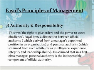 7) Authority & Responsibility
This was ‘the right to give orders and the power to exact
obedience’. Foyal drew a distinction between official
authority ( which derived from a manager’s appointed
position in an organization) and personal authority (which
stemmed from such attributes as intelligence, experience,
integrity and leadership ability). His claimed that in a first
class manager, personal authority is the indispensable
component of official authority.
 