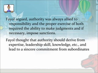 Fayol argued, authority was always allied to
responsibility and the proper exercise of both
required the ability to make judgments and if
necessary, impose sanctions.
Fayol thought that authority should derive from
expertise, leadership skill, knowledge, etc., and
lead to a sincere commitment from subordinates
 