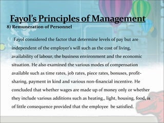 8) Remuneration of Personnel
Fayol considered the factor that determine levels of pay but are
independent of the employer’s will such as the cost of living,
availability of labour, the business environment and the economic
situation. He also examined the various modes of compensation
available such as time rates, job rates, piece rates, bonuses, profit-
sharing, payment in kind and various non-financial incentive. He
concluded that whether wages are made up of money only or whether
they include various additions such as heating,, light, housing, food, is
of little consequence provided that the employee be satisfied.
 