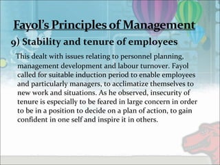 9) Stability and tenure of employees
This dealt with issues relating to personnel planning,
management development and labour turnover. Fayol
called for suitable induction period to enable employees
and particularly managers, to acclimatize themselves to
new work and situations. As he observed, insecurity of
tenure is especially to be feared in large concern in order
to be in a position to decide on a plan of action, to gain
confident in one self and inspire it in others.
 