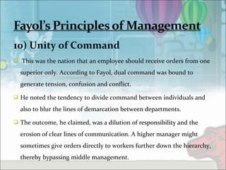 10) Unity of Command
 This was the nation that an employee should receive orders from one
superior only. According to Fayol, dual command was bound to
generate tension, confusion and conflict.
 He noted the tendency to divide command between individuals and
also to blur the lines of demarcation between departments.
 The outcome, he claimed, was a dilution of responsibility and the
erosion of clear lines of communication. A higher manager might
sometimes give orders directly to workers further down the hierarchy,
thereby bypassing middle management.
 