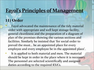 11) Order
 Fayol advocated the maintenance of the tidy material
order with appropriate and well kept storage facility,
general cleanliness and the preparation of a diagram of
plan of the premises showing the various sections and
facilities. Similarly he insisted that ‘for social order to
prevail the must… be an appointed place for every
employee and every employee be in the appointed place’.
 It is applied to both material and men. The material
should be kept in order in the place where it is necessary.
The personnel are selected scientifically and assigned
duties according to the required KSA’s.
 