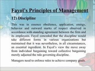 Fayol’s Principles of Management
12) Discipline
This was in essence obedience, application, energy,
behavior and outward marks of respect observed in
accordance with standing agreement between the firm and
its employees. Fayol conceded that the discipline would
take different forms in various organizations but
maintained that it was nevertheless, in all circumstances,
an essential ingredient. In Fayol’s view the move away
from individual bargaining toward collective bargaining
merely adjusted the rule governing discipline.
Managers need to enforce rules to achieve company goals.
 