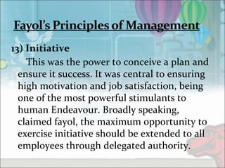 13) Initiative
This was the power to conceive a plan and
ensure it success. It was central to ensuring
high motivation and job satisfaction, being
one of the most powerful stimulants to
human Endeavour. Broadly speaking,
claimed fayol, the maximum opportunity to
exercise initiative should be extended to all
employees through delegated authority.
 