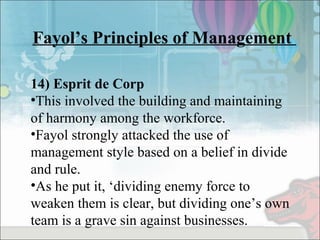 Fayol’s Principles of Management
14) Esprit de Corp
•This involved the building and maintaining
of harmony among the workforce.
•Fayol strongly attacked the use of
management style based on a belief in divide
and rule.
•As he put it, ‘dividing enemy force to
weaken them is clear, but dividing one’s own
team is a grave sin against businesses.
 