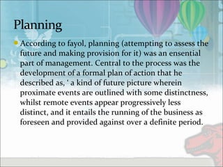 According to fayol, planning (attempting to assess the
future and making provision for it) was an ensential
part of management. Central to the process was the
development of a formal plan of action that he
described as, ‘ a kind of future picture wherein
proximate events are outlined with some distinctness,
whilst remote events appear progressively less
distinct, and it entails the running of the business as
foreseen and provided against over a definite period.
 