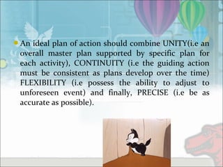 An ideal plan of action should combine UNITY(i.e an
overall master plan supported by specific plan for
each activity), CONTINUITY (i.e the guiding action
must be consistent as plans develop over the time)
FLEXIBILITY (i.e possess the ability to adjust to
unforeseen event) and finally, PRECISE (i.e be as
accurate as possible).
 