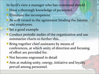 In fayol’s view a manager who has command should :
Have a thorough knowledge of personnel.
Eliminate the incompetent
Be well versed in the agreement binding the bsiness
and employees.
Set a good example
Conduct periodic audits of the organization and use
summarize charts to further this.
Bring together chief assistants by means of
conferences, at which unity of direction and focusing
of effort are provided for.
Not become engrossed in detail
Aim at making unity, energy, initiative and loyalty
prevail among personnel.
 