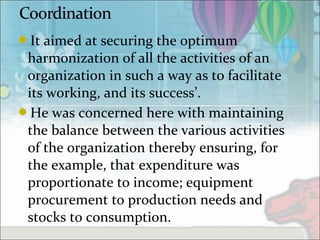 It aimed at securing the optimum
harmonization of all the activities of an
organization in such a way as to facilitate
its working, and its success’.
He was concerned here with maintaining
the balance between the various activities
of the organization thereby ensuring, for
the example, that expenditure was
proportionate to income; equipment
procurement to production needs and
stocks to consumption.
 