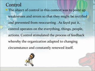 The object of control in this context was to point up
weaknesses and errors so that they might be rectified
and prevented from reoccurring . As fayol put it,
control operates on the everything, things, people,
actions. Control stimulated the process of feedback
whereby the organization adapted to changing
circumstance and constantly renewed itself.
 
