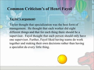 Common Criticism’s of Henri Fayol
Taylor’s argument:
Taylor thought that specialization was the best form of
management. He thought that each worker did eight
different things and that for each thing there should be a
supervisor. Fayol thought that each person should only have
one supervisor. Further, Fayol liked having teams do work
together and making their own decisions rather than having
a specialist do every little thing.
 