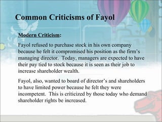 Common Criticisms of Fayol
Modern Criticism:
Fayol refused to purchase stock in his own company
because he felt it compromised his position as the firm’s
managing director. Today, managers are expected to have
their pay tied to stock because it is seen as their job to
increase shareholder wealth.
Fayol, also, wanted to board of director’s and shareholders
to have limited power because he felt they were
incompetent. This is criticized by those today who demand
shareholder rights be increased.
 