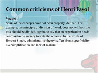 Vague:
Some of the concepts have not been properly defined. For
example, the principle of division of work does not tell how the
task should be divided. Again, to say that an organization needs
coordination is merely to state the obvious. In the words of
Herbert Simon, administrative theory suffers from superficiality,
oversimplification and lack of realism.
 
