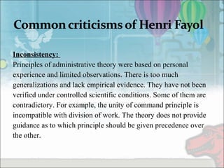 Inconsistency:
Principles of administrative theory were based on personal
experience and limited observations. There is too much
generalizations and lack empirical evidence. They have not been
verified under controlled scientific conditions. Some of them are
contradictory. For example, the unity of command principle is
incompatible with division of work. The theory does not provide
guidance as to which principle should be given precedence over
the other.
 