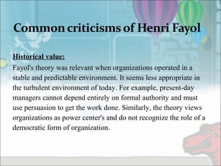 Historical value:  
Fayol's theory was relevant when organizations operated in a
stable and predictable environment. It seems less appropriate in
the turbulent environment of today. For example, present-day
managers cannot depend entirely on formal authority and must
use persuasion to get the work done. Similarly, the theory views
organizations as power center's and do not recognize the role of a
democratic form of organization.
 