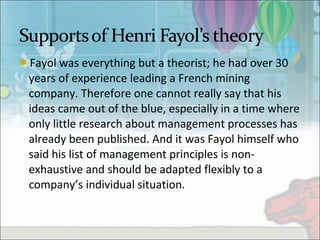 Fayol was everything but a theorist; he had over 30 
years of experience leading a French mining 
company. Therefore one cannot really say that his 
ideas came out of the blue, especially in a time where 
only little research about management processes has 
already been published. And it was Fayol himself who 
said his list of management principles is non-
exhaustive and should be adapted flexibly to a 
company’s individual situation.
 