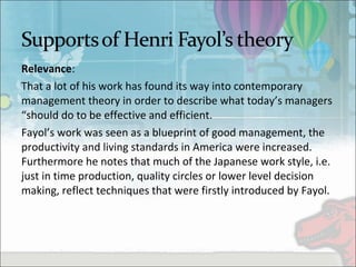 Relevance:
That a lot of his work has found its way into contemporary 
management theory in order to describe what today’s managers 
“should do to be effective and efficient. 
Fayol’s work was seen as a blueprint of good management, the 
productivity and living standards in America were increased. 
Furthermore he notes that much of the Japanese work style, i.e. 
just in time production, quality circles or lower level decision 
making, reflect techniques that were firstly introduced by Fayol.
 