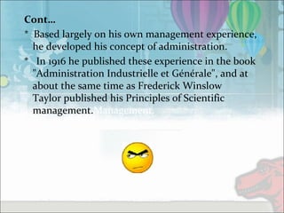 Cont…
* Based largely on his own management experience,
he developed his concept of administration.
* In 1916 he published these experience in the book
"Administration Industrielle et Générale", and at
about the same time as Frederick Winslow
Taylor published his Principles of Scientific
management.Management.
 