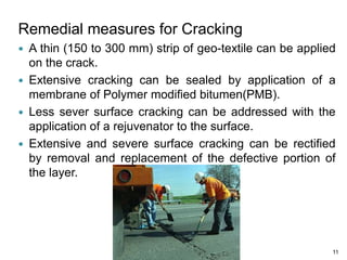 Remedial measures for Cracking
 A thin (150 to 300 mm) strip of geo-textile can be applied
on the crack.
 Extensive cracking can be sealed by application of a
membrane of Polymer modified bitumen(PMB).
 Less sever surface cracking can be addressed with the
application of a rejuvenator to the surface.
 Extensive and severe surface cracking can be rectified
by removal and replacement of the defective portion of
the layer.
11
 