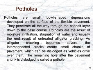 Potholes
Potholes are small, bowl-shaped depressions
developed on the surface of the flexible pavement.
They penetrate all the way through the asphalt layer
down to the base course. Potholes are the result of
moisture infiltration, stagnation of water and usually
the end result of untreated alligator cracking. As
alligator cracking becomes severe, the
interconnected cracks create small chunks of
pavement, which can be dislodged as vehicles drive
over them. The remaining hole after the pavement
chunk is dislodged is called a pothole.
12
 