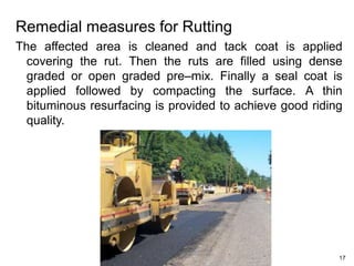 Remedial measures for Rutting
The affected area is cleaned and tack coat is applied
covering the rut. Then the ruts are filled using dense
graded or open graded pre–mix. Finally a seal coat is
applied followed by compacting the surface. A thin
bituminous resurfacing is provided to achieve good riding
quality.
17
 