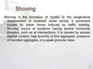 Shoving
Shoving is the formation of ripples or the longitudinal
displacement of localized areas across a pavement
caused by shear forces induced by traffic loading.
Shoving occurs at locations having severe horizontal
stresses, such as at intersections. It is caused by excess
asphalt content, high quantity of fine aggregate, presence
of rounded aggregate, or a weak granular base.
18
 