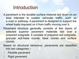 Introduction
A pavement is the durable surface material laid down on an
area intended to sustain vehicular traffic, such as
a road or walkway. A pavement is designed to support the
wheel loads imposed on it from traffic moving over it.
Pavement structure generally consists of few layers of
selected superior pavement materials laid over a
prepared subgrade. It consists of prepared soil subgrade,
granular sub-base course, base course and surface
course.
Based on structural behaviour, pavements are classified
into two categories –
1. Flexible pavement
2. Rigid pavement 3
 