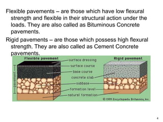 Flexible pavements – are those which have low flexural
strength and flexible in their structural action under the
loads. They are also called as Bituminous Concrete
pavements.
Rigid pavements – are those which possess high flexural
strength. They are also called as Cement Concrete
pavements.
4
 