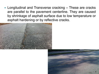  Longitudinal and Transverse cracking – These are cracks
are parallel to the pavement centerline. They are caused
by shrinkage of asphalt surface due to low temperature or
asphalt hardening or by reflective cracks.
9
 