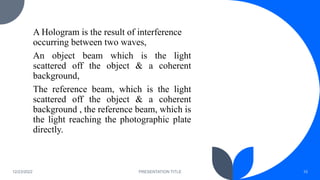 A Hologram is the result of interference
occurring between two waves,
An object beam which is the light
scattered off the object & a coherent
background,
The reference beam, which is the light
scattered off the object & a coherent
background , the reference beam, which is
the light reaching the photographic plate
directly.
12/23/2022 PRESENTATION TITLE 10
 
