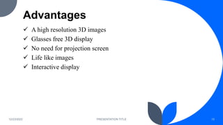 Advantages
 A high resolution 3D images
 Glasses free 3D display
 No need for projection screen
 Life like images
 Interactive display
12/23/2022 PRESENTATION TITLE 13
 