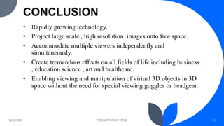 CONCLUSION
• Rapidly growing technology.
• Project large scale , high resolution images onto free space.
• Accommodate multiple viewers independently and
simultaneously.
• Create tremendous effects on all fields of life including business
, education science , art and healthcare.
• Enabling viewing and manipulation of virtual 3D objects in 3D
space without the need for special viewing goggles or headgear.
12/23/2022 PRESENTATION TITLE 15
 