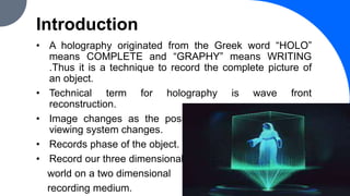 Introduction
• A holography originated from the Greek word “HOLO”
means COMPLETE and “GRAPHY” means WRITING
.Thus it is a technique to record the complete picture of
an object.
• Technical term for holography is wave front
reconstruction.
• Image changes as the position and orientation of the
viewing system changes.
• Records phase of the object.
• Record our three dimensional
world on a two dimensional
recording medium. 3
 