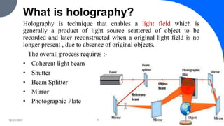 What is holography?
Holography is technique that enables a light field which is
generally a product of light source scattered of object to be
recorded and later reconstructed when a original light field is no
longer present , due to absence of original objects.
The overall process requires :-
• Coherent light beam
• Shutter
• Beam Splitter
• Mirror
• Photographic Plate
12/23/2022 PRESENTATION TITLE 6
 