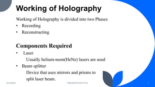 Working of Holography
Working of Holography is divided into two Phases
• Recording
• Reconstructing
Components Required
• Laser
Usually helium-neon(HeNe) lasers are used
• Beam splitter
Device that uses mirrors and prisms to
split laser beam.
12/23/2022 PRESENTATION TITLE 7
 