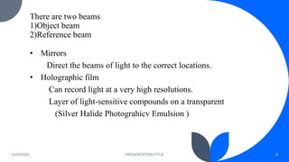 There are two beams
1)Object beam
2)Reference beam
• Mirrors
Direct the beams of light to the correct locations.
• Holographic film
Can record light at a very high resolutions.
Layer of light-sensitive compounds on a transparent
(Silver Halide Photograhicv Emulsion )
12/23/2022 PRESENTATION TITLE 8
 