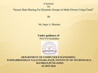 DEPARTMENT OF COMPUTER ENGINEERING
PADMABHOOSHAN VASANTDADA PATIL INSTITUTE OF TECHNOLOGY,
BAVDHAN,PUNE-411021
AY-2015-2016
A Seminar
On
“Secure Data Sharing For Dynamic Groups in Multi-Owner Using Cloud”
By
Mr. Sagar A. Dhanake
Under guidance of
Prof.V.S.Nandedkar
 