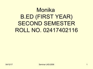 Monika
B.ED (FIRST YEAR)
SECOND SEMESTER
ROLL NO. 02417402116
04/12/17 Seminar LKS-2008 1
 