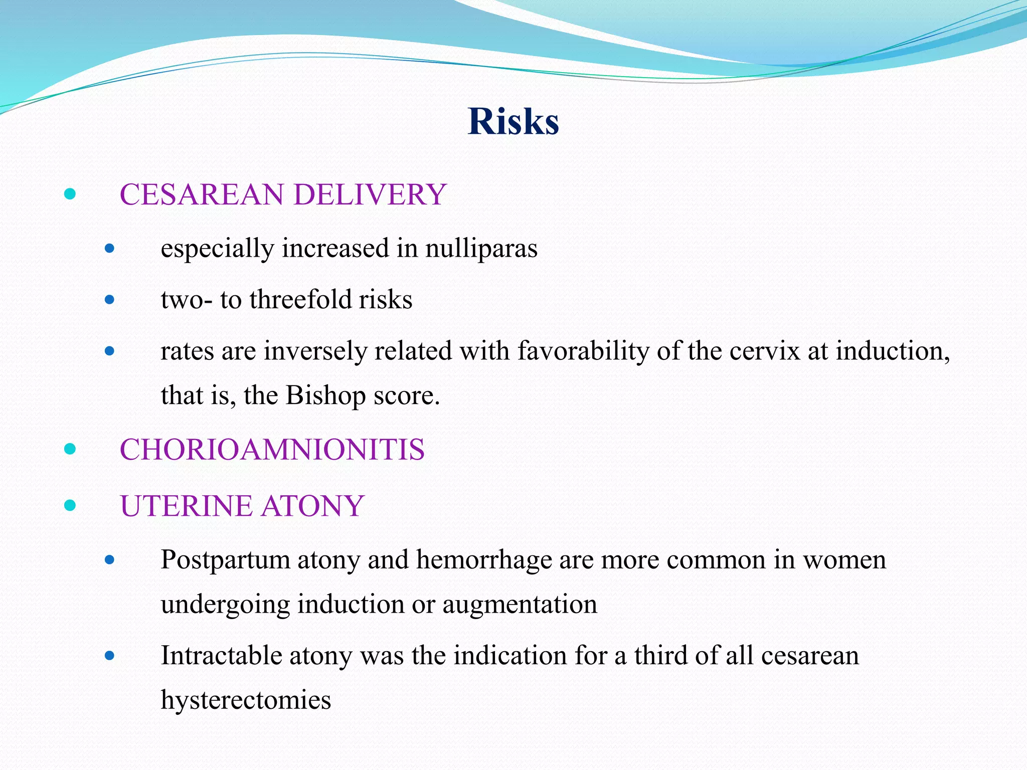 Risks
 CESAREAN DELIVERY
 especially increased in nulliparas
 two- to threefold risks
 rates are inversely related with favorability of the cervix at induction,
that is, the Bishop score.
 CHORIOAMNIONITIS
 UTERINE ATONY
 Postpartum atony and hemorrhage are more common in women
undergoing induction or augmentation
 Intractable atony was the indication for a third of all cesarean
hysterectomies
 