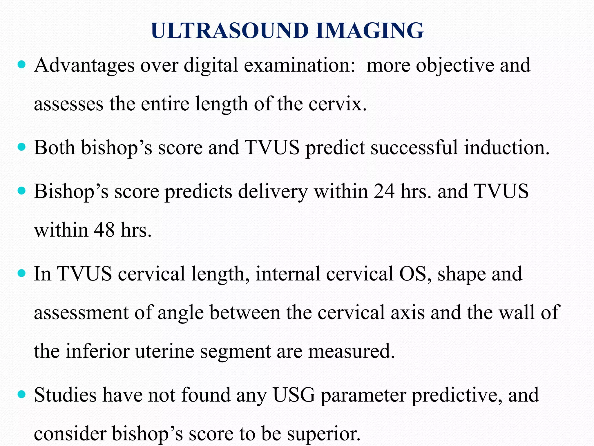 ULTRASOUND IMAGING
 Advantages over digital examination: more objective and
assesses the entire length of the cervix.
 Both bishop’s score and TVUS predict successful induction.
 Bishop’s score predicts delivery within 24 hrs. and TVUS
within 48 hrs.
 In TVUS cervical length, internal cervical OS, shape and
assessment of angle between the cervical axis and the wall of
the inferior uterine segment are measured.
 Studies have not found any USG parameter predictive, and
consider bishop’s score to be superior.
 