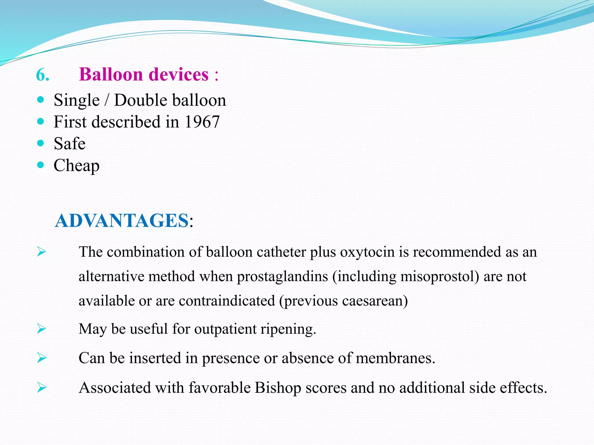6. Balloon devices :
 Single / Double balloon
 First described in 1967
 Safe
 Cheap
ADVANTAGES:
 The combination of balloon catheter plus oxytocin is recommended as an
alternative method when prostaglandins (including misoprostol) are not
available or are contraindicated (previous caesarean)
 May be useful for outpatient ripening.
 Can be inserted in presence or absence of membranes.
 Associated with favorable Bishop scores and no additional side effects.
 