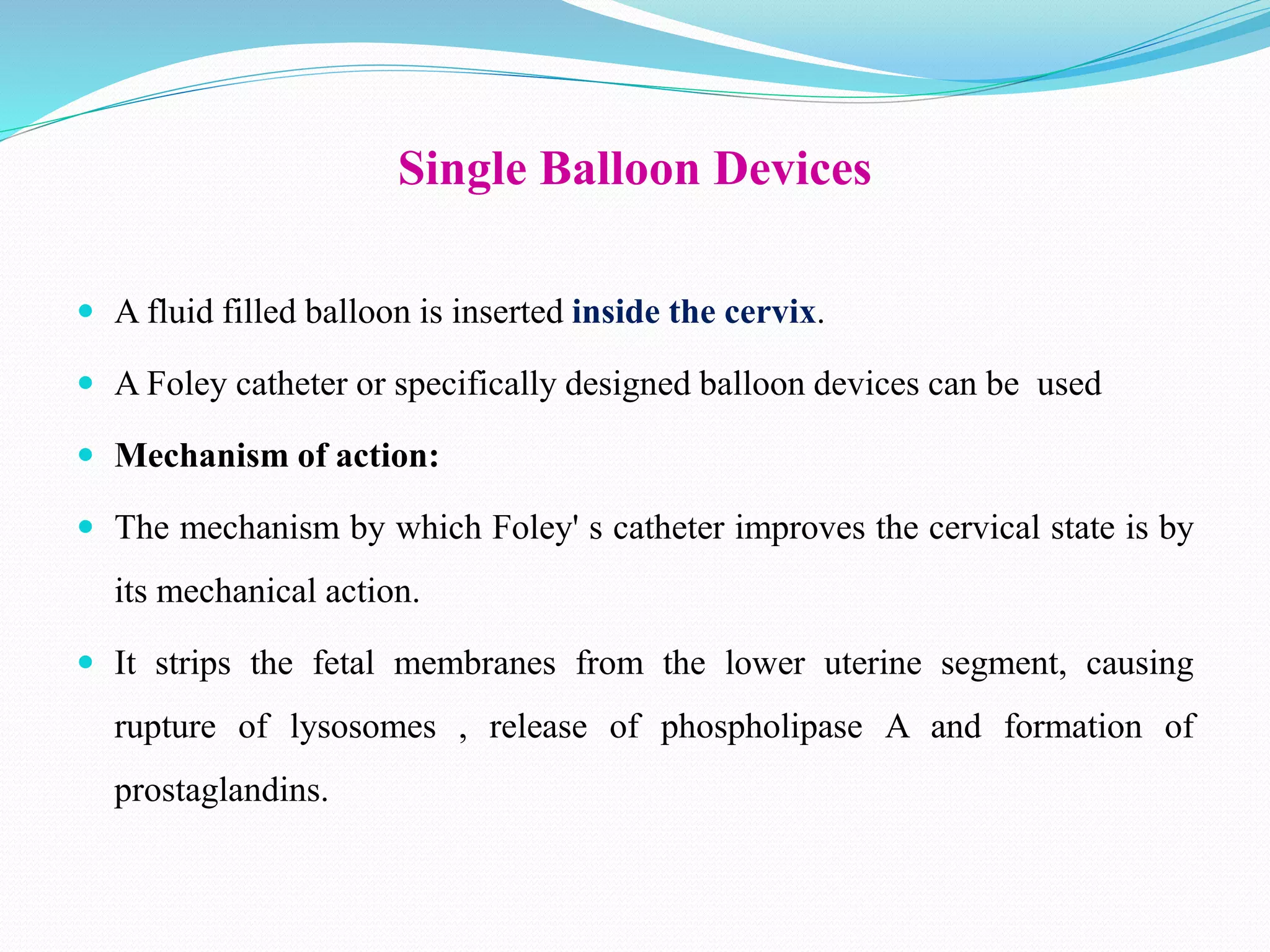 Single Balloon Devices
 A fluid filled balloon is inserted inside the cervix.
 A Foley catheter or specifically designed balloon devices can be used
 Mechanism of action:
 The mechanism by which Foley' s catheter improves the cervical state is by
its mechanical action.
 It strips the fetal membranes from the lower uterine segment, causing
rupture of lysosomes , release of phospholipase A and formation of
prostaglandins.
 